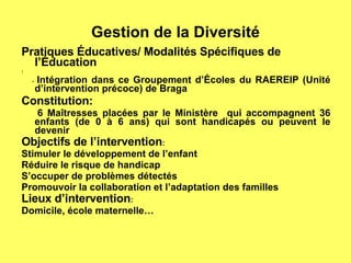 Gestion de la Diversité Pratiques Éducatives/ Modalités Spécifiques de l’Éducation : -  Intégration dans ce Groupement d’Écoles du RAEREIP (Unité d’intervention précoce) de Braga Constitution: 6 Maîtresses placées par le Ministère  qui accompagnent 36 enfants (de 0 à 6 ans) qui sont handicapés ou peuvent le devenir Objectifs de l’intervention : Stimuler le développement de l’enfant Réduire le risque de handicap S’occuper de problèmes détectés Promouvoir la collaboration et l’adaptation des familles Lieux d’intervention : Domicile, école maternelle… 