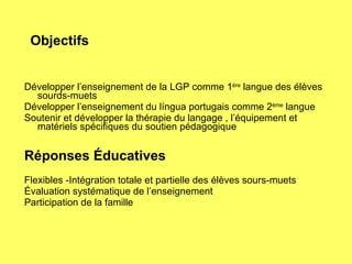 Objectifs Développer l’enseignement de la LGP comme 1 ère  langue des élèves sourds-muets Développer l’enseignement du língua portugais comme 2 ème  langue Soutenir et développer la thérapie du langage , l’équipement et matériels spécifiques du soutien pédagogique Réponses Éducatives Flexibles -Intégration totale et partielle des élèves sours-muets Évaluation systématique de l’enseignement Participation de la famille 