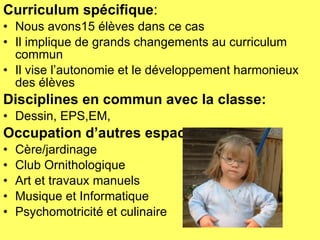 Curriculum spécifique : Nous avons15 élèves dans ce cas Il implique de grands changements au curriculum commun Il vise l’autonomie et le développement harmonieux des élèves Disciplines en commun avec la classe: Dessin, EPS,EM, Occupation d’autres espaces Cère/jardinage Club Ornithologique Art et travaux manuels Musique et Informatique Psychomotricité et culinaire 