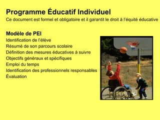 Programme Éducatif Individuel Ce document est formel et obligatoire et il garantit le droit à l’équité éducative  Modèle de PEI Identification de l’élève Résumé de son parcours scolaire Définition des mesures éducatives à suivre Objectifs généraux et spécifiques Emploi du temps Identification des professionnels responsables Évaluation 
