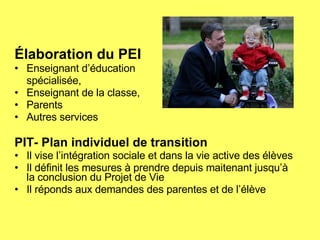 Élaboration du PEI Enseignant d’éducation  spécialisée, Enseignant de la classe, Parents Autres services PIT- Plan individuel de transition Il vise l’intégration sociale et dans la vie active des élèves Il définit les mesures à prendre depuis maitenant jusqu’à la conclusion du Projet de Vie Il réponds aux demandes des parentes et de l’élève 