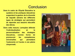 Conclusion Dans le cadre de l’Équité Éducative le système et les pratiques éducatives supportent la gestion de la diversité de laquelle adviens les différents types de stratégies qui permettent de répondre aux besoins éducatifs des élèves. Dans cette mesure, Lamaçães défends l’individualisation et la personnalisation des stratégies éducatives, comme forme de promouvoir les compétences Universelles qui permettent l’autonomie et l’accès à une pleine citoyenneté. 