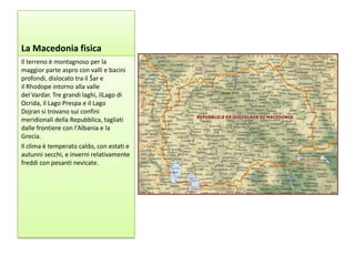 La Macedonia fisica
Il terreno è montagnoso per la
maggior parte aspro con valli e bacini
profondi, dislocato tra il Šar e
il Rhodope intorno alla valle
del Vardar. Tre grandi laghi, ilLago di
Ocrida, il Lago Prespa e il Lago
Dojran si trovano sui confini
meridionali della Repubblica, tagliati
dalle frontiere con l'Albania e la
Grecia.
Il clima è temperato caldo, con estati e
autunni secchi, e inverni relativamente
freddi con pesanti nevicate.
 