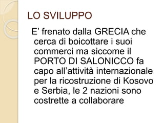 LO SVILUPPO 
E’ frenato dalla GRECIA che 
cerca di boicottare i suoi 
commerci ma siccome il 
PORTO DI SALONICCO fa 
capo all’attività internazionale 
per la ricostruzione di Kosovo 
e Serbia, le 2 nazioni sono 
costrette a collaborare 
 