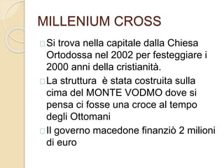MILLENIUM CROSS 
Si trova nella capitale dalla Chiesa 
Ortodossa nel 2002 per festeggiare i 
2000 anni della cristianità. 
La struttura è stata costruita sulla 
cima del MONTE VODMO dove si 
pensa ci fosse una croce al tempo 
degli Ottomani 
Il governo macedone finanziò 2 milioni 
di euro 
 