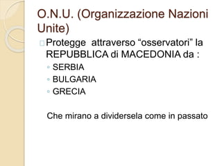 O.N.U. (Organizzazione Nazioni 
Unite) 
Protegge attraverso “osservatori” la 
REPUBBLICA di MACEDONIA da : 
◦ SERBIA 
◦ BULGARIA 
◦ GRECIA 
Che mirano a dividersela come in passato 
 