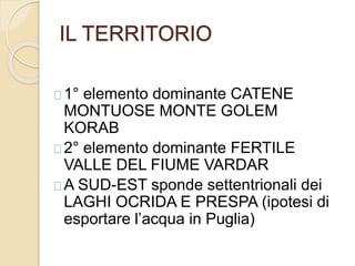 IL TERRITORIO 
1° elemento dominante CATENE 
MONTUOSE MONTE GOLEM 
KORAB 
2° elemento dominante FERTILE 
VALLE DEL FIUME VARDAR 
A SUD-EST sponde settentrionali dei 
LAGHI OCRIDA E PRESPA (ipotesi di 
esportare l’acqua in Puglia) 
 
