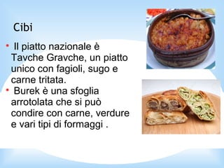Cibi

Il piatto nazionale è
Tavche Gravche, un piatto
unico con fagioli, sugo e
carne tritata.

Burek è una sfoglia
arrotolata che si può
condire con carne, verdure
e vari tipi di formaggi .
 