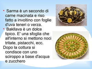 
Sarma è un secondo di
carne macinata e riso
fatto a involtino con foglie
d'uva teneri o verza.

Bakllava è un dolce
tipico. E' una sfoglia che
all'interno si mettono noci
tritate, pistacchi, ecc.
Dopo la cottura si
condisce con uno
sciroppo a base d'acqua
e zucchero
 