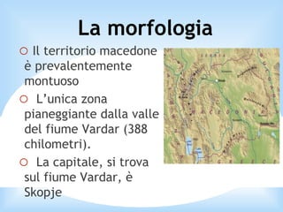 o Il territorio macedone
è prevalentemente
montuoso
o L’unica zona
pianeggiante dalla valle
del fiume Vardar (388
chilometri).
o La capitale, si trova
sul fiume Vardar, è
Skopje
La morfologia
 