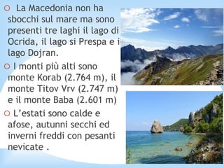 o La Macedonia non ha
sbocchi sul mare ma sono
presenti tre laghi il lago di
Ocrida, il lago si Prespa e il
lago Dojran.
o I monti più alti sono
monte Korab (2.764 m), il
monte Titov Vrv (2.747 m)
e il monte Baba (2.601 m)
o L’estati sono calde e
afose, autunni secchi ed
inverni freddi con pesanti
nevicate .
 