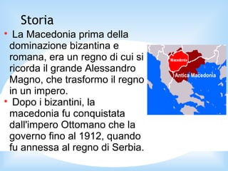 Storia

La Macedonia prima della
dominazione bizantina e
romana, era un regno di cui si
ricorda il grande Alessandro
Magno, che trasformo il regno
in un impero.

Dopo i bizantini, la
macedonia fu conquistata
dall'impero Ottomano che la
governo fino al 1912, quando
fu annessa al regno di Serbia.
 