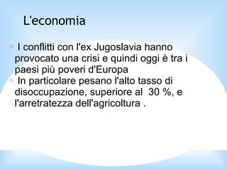 L'economia
○ I conflitti con l'ex Jugoslavia hanno
provocato una crisi e quindi oggi è tra i
paesi più poveri d'Europa
○ In particolare pesano l'alto tasso di
disoccupazione, superiore al 30 %, e
l'arretratezza dell'agricoltura .
 
