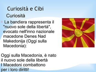 Curiosità e Cibi
Curiosità
○ La bandiera rappresenta il
"nuovo sole della libertà",
evocato nell'inno nazionale
macedone Denes Nad
Makedonija (Oggi sulla
Macedonia):
Oggi sulla Macedonia, è nato
il nuovo sole della libertà
I Macedoni combattono
per i loro diritti!
 