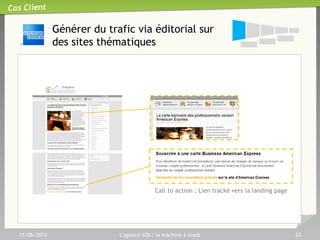 11/06/2013 L'agence b2b : la machine à leads 23
Cas Client
Convertir :
Les leviers
22
Awareness Consideration Conversion
Prospects
potentiels
Leads
qualifiés
Demande
de contact
Téléchargement
Livre blanc
Achat
Souscription
Demande
de brochure
Call to action
Etape
de décision
S’adapter aux habitudes et à l’étape du processus de décision
S’adapter aux habitudes et à l’étape du processus de décision
 