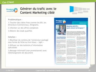11/06/2013 L'agence b2b : la machine à leads 24
Cas Client
Convertir en répondant aux
différents besoin du prospect
Des actions prévues pour
chaque niveau d’engagement :
Numéro dédié
Rémunéré à la performance sur
la base de la durée de l’appel
1
1
Souscription en ligne via
formulaire long du client2
2
Web Call back3
3
Demande de brochures4
4
Demande de Livre blanc5
5
 