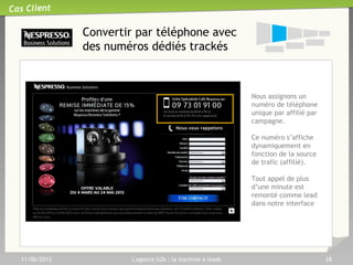 Requalification et ‘Nurturing’ :
Les leviers
33
11/06/2013 L'agence b2b : la machine à leads 28
• Engager la conversation pour mieux connaître et renseigner vos
prospects.
• Produire des leads directement exploitables par vos commerciaux
• Engager la conversation pour mieux connaître et renseigner vos
prospects.
• Produire des leads directement exploitables par vos commerciaux
En bref…
Dem
ande
de
contact
Form
ulaire
Téléchargem
ent
Contacts
qualifiés
Email de courtoisie
(Winback)
API Enrichissement de
données
Série d’emails de relance
Requalification téléphonique
 