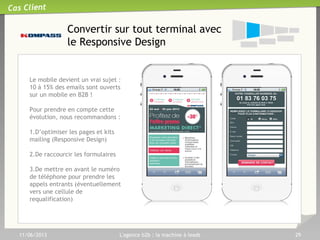 11/06/2013 L'agence b2b : la machine à leads 29
Requalifier par téléphone pour
les données ‘complexes’
Certaines informations sont
indispensables mais compliquées
à obtenir en ligne, car elles
génère un fort taux d’abandon.
Dans ce cas, nous mettons en
place un formulaire simple et
organisons le rappel par une
cellule de télémarketing pour
renseigner ces informations
L’exemple type est le SIRET,
comme pour cette campagne
pour Kompass.
Cas Client
 