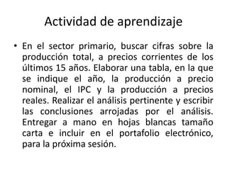 Actividad de aprendizaje
• En el sector primario, buscar cifras sobre la
producción total, a precios corrientes de los
últimos 15 años. Elaborar una tabla, en la que
se indique el año, la producción a precio
nominal, el IPC y la producción a precios
reales. Realizar el análisis pertinente y escribir
las conclusiones arrojadas por el análisis.
Entregar a mano en hojas blancas tamaño
carta e incluir en el portafolio electrónico,
para la próxima sesión.
 