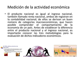 Medición de la actividad económica
• El producto nacional es igual al ingreso nacional,
también llamado renta nacional, ambos de registran en
la contabilidad nacional; de ellos se derivan un buen
número de categorías macroeconómicas, que hacen
posible comprender el comportamiento de la
economía de un país. Antes de establecer la diferencia
entre el producto nacional y el ingreso nacional, es
importante conocer las tres metodologías para la
evaluación de dichos indicadores económicos.
 