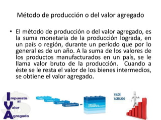 Método de producción o del valor agregado
• El método de producción o del valor agregado, es
la suma monetaria de la producción lograda, en
un país o región, durante un período que por lo
general es de un año. A la suma de los valores de
los productos manufacturados en un país, se le
llama valor bruto de la producción. Cuando a
éste se le resta el valor de los bienes intermedios,
se obtiene el valor agregado.
 