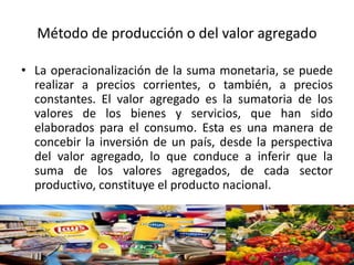 Método de producción o del valor agregado
• La operacionalización de la suma monetaria, se puede
realizar a precios corrientes, o también, a precios
constantes. El valor agregado es la sumatoria de los
valores de los bienes y servicios, que han sido
elaborados para el consumo. Esta es una manera de
concebir la inversión de un país, desde la perspectiva
del valor agregado, lo que conduce a inferir que la
suma de los valores agregados, de cada sector
productivo, constituye el producto nacional.
 