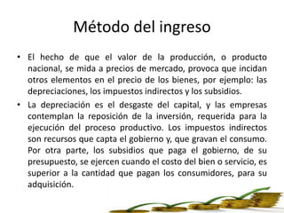 Método del ingreso
• El hecho de que el valor de la producción, o producto
nacional, se mida a precios de mercado, provoca que incidan
otros elementos en el precio de los bienes, por ejemplo: las
depreciaciones, los impuestos indirectos y los subsidios.
• La depreciación es el desgaste del capital, y las empresas
contemplan la reposición de la inversión, requerida para la
ejecución del proceso productivo. Los impuestos indirectos
son recursos que capta el gobierno y, que gravan el consumo.
Por otra parte, los subsidios que paga el gobierno, de su
presupuesto, se ejercen cuando el costo del bien o servicio, es
superior a la cantidad que pagan los consumidores, para su
adquisición.
 