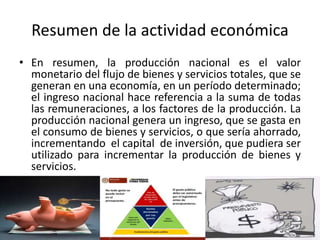 Resumen de la actividad económica
• En resumen, la producción nacional es el valor
monetario del flujo de bienes y servicios totales, que se
generan en una economía, en un período determinado;
el ingreso nacional hace referencia a la suma de todas
las remuneraciones, a los factores de la producción. La
producción nacional genera un ingreso, que se gasta en
el consumo de bienes y servicios, o que sería ahorrado,
incrementando el capital de inversión, que pudiera ser
utilizado para incrementar la producción de bienes y
servicios.
 