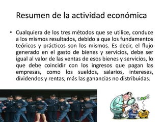 Resumen de la actividad económica
• Cualquiera de los tres métodos que se utilice, conduce
a los mismos resultados, debido a que los fundamentos
teóricos y prácticos son los mismos. Es decir, el flujo
generado en el gasto de bienes y servicios, debe ser
igual al valor de las ventas de esos bienes y servicios, lo
que debe coincidir con los ingresos que pagan las
empresas, como los sueldos, salarios, intereses,
dividendos y rentas, más las ganancias no distribuidas.
 