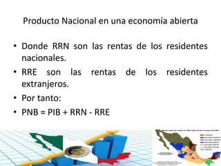 Producto Nacional en una economía abierta
• Donde RRN son las rentas de los residentes
nacionales.
• RRE son las rentas de los residentes
extranjeros.
• Por tanto:
• PNB = PIB + RRN - RRE
 