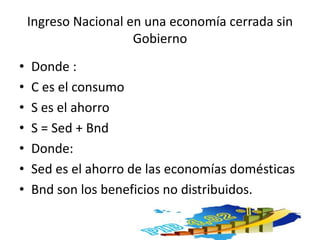 Ingreso Nacional en una economía cerrada sin
Gobierno
• Donde :
• C es el consumo
• S es el ahorro
• S = Sed + Bnd
• Donde:
• Sed es el ahorro de las economías domésticas
• Bnd son los beneficios no distribuidos.
 