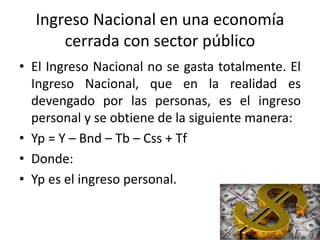 Ingreso Nacional en una economía
cerrada con sector público
• El Ingreso Nacional no se gasta totalmente. El
Ingreso Nacional, que en la realidad es
devengado por las personas, es el ingreso
personal y se obtiene de la siguiente manera:
• Yp = Y – Bnd – Tb – Css + Tf
• Donde:
• Yp es el ingreso personal.
 