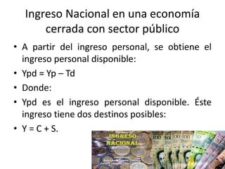 Ingreso Nacional en una economía
cerrada con sector público
• A partir del ingreso personal, se obtiene el
ingreso personal disponible:
• Ypd = Yp – Td
• Donde:
• Ypd es el ingreso personal disponible. Éste
ingreso tiene dos destinos posibles:
• Y = C + S.
 