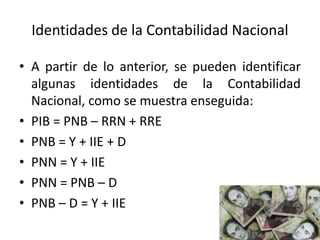 Identidades de la Contabilidad Nacional
• A partir de lo anterior, se pueden identificar
algunas identidades de la Contabilidad
Nacional, como se muestra enseguida:
• PIB = PNB – RRN + RRE
• PNB = Y + IIE + D
• PNN = Y + IIE
• PNN = PNB – D
• PNB – D = Y + IIE
 