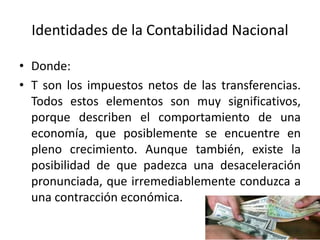 Identidades de la Contabilidad Nacional
• Donde:
• T son los impuestos netos de las transferencias.
Todos estos elementos son muy significativos,
porque describen el comportamiento de una
economía, que posiblemente se encuentre en
pleno crecimiento. Aunque también, existe la
posibilidad de que padezca una desaceleración
pronunciada, que irremediablemente conduzca a
una contracción económica.
 