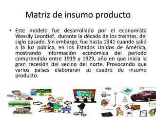 Matriz de insumo producto
• Este modelo fue desarrollado por el economista
Wassily Leontief, durante la década de los treintas, del
siglo pasado. Sin embargo, fue hasta 1941 cuando salió
a la luz pública, en los Estados Unidos de América,
mostrando información económica del periodo
comprendido entre 1919 y 1929, año en que inicia la
gran recesión del vecino del norte. Provocando que
varios países elaboraran su cuadro de insumo
producto.
 