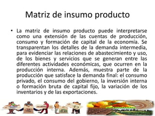Matriz de insumo producto
• La matriz de insumo producto puede interpretarse
como una extensión de las cuentas de producción,
consumo y formación de capital de la economía. Se
transparentan los detalles de la demanda intermedia,
para evidenciar las relaciones de abastecimiento y uso,
de los bienes y servicios que se generan entre las
diferentes actividades económicas, que ocurren en la
producción interna. Además, muestra parte de la
producción que satisface la demanda final: el consumo
privado, el consumo del gobierno, la inversión interna
o formación bruta de capital fijo, la variación de los
inventarios y de las exportaciones.
 