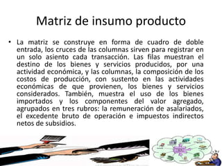 Matriz de insumo producto
• La matriz se construye en forma de cuadro de doble
entrada, los cruces de las columnas sirven para registrar en
un solo asiento cada transacción. Las filas muestran el
destino de los bienes y servicios producidos, por una
actividad económica, y las columnas, la composición de los
costos de producción, con sustento en las actividades
económicas de que provienen, los bienes y servicios
considerados. También, muestra el uso de los bienes
importados y los componentes del valor agregado,
agrupados en tres rubros: la remuneración de asalariados,
el excedente bruto de operación e impuestos indirectos
netos de subsidios.
 
