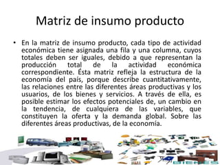 Matriz de insumo producto
• En la matriz de insumo producto, cada tipo de actividad
económica tiene asignada una fila y una columna, cuyos
totales deben ser iguales, debido a que representan la
producción total de la actividad económica
correspondiente. Ésta matriz refleja la estructura de la
economía del país, porque describe cuantitativamente,
las relaciones entre las diferentes áreas productivas y los
usuarios, de los bienes y servicios. A través de ella, es
posible estimar los efectos potenciales de, un cambio en
la tendencia, de cualquiera de las variables, que
constituyen la oferta y la demanda global. Sobre las
diferentes áreas productivas, de la economía.
 
