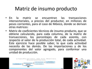Matriz de insumo producto
• En la matriz se encuentran las transacciones
intersectoriales, a precios del productor, en millones de
pesos corrientes, para el caso de México, donde se derivan
otras matrices:
• Matriz de coeficientes técnicos de insumo producto, que se
obtiene calculando, para cada columna, de la matriz de
transacciones, los porcentajes de cada asiento, con
respecto al valor de la producción total, de cada actividad.
Éste ejercicio hace posible saber, lo que cada actividad
necesita de las demás. De las importaciones y de los
componentes del valor agregado, para conformar una
unidad de producción.
 