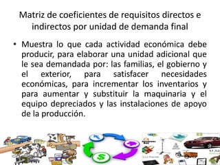 Matriz de coeficientes de requisitos directos e
indirectos por unidad de demanda final
• Muestra lo que cada actividad económica debe
producir, para elaborar una unidad adicional que
le sea demandada por: las familias, el gobierno y
el exterior, para satisfacer necesidades
económicas, para incrementar los inventarios y
para aumentar y substituir la maquinaria y el
equipo depreciados y las instalaciones de apoyo
de la producción.
 