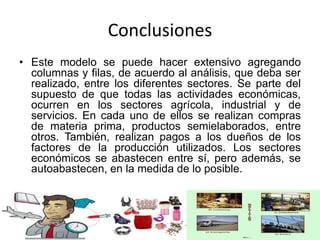 Conclusiones
• Este modelo se puede hacer extensivo agregando
columnas y filas, de acuerdo al análisis, que deba ser
realizado, entre los diferentes sectores. Se parte del
supuesto de que todas las actividades económicas,
ocurren en los sectores agrícola, industrial y de
servicios. En cada uno de ellos se realizan compras
de materia prima, productos semielaborados, entre
otros. También, realizan pagos a los dueños de los
factores de la producción utilizados. Los sectores
económicos se abastecen entre sí, pero además, se
autoabastecen, en la medida de lo posible.
 