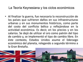 La Teoría Keynesiana y los ciclos económicos
• Al finalizar la guerra, fue necesaria la reconstrucción de
los países que sufrieron daños en sus infraestructuras
urbanas y en sus monumentos históricos, como parte
del costo del conflicto bélico y reflejándose en la
actividad económica. Es decir, en los precios y en los
salarios. Se dejó de utilizar el oro como patrón del tipo
de cambio y, se implementó el tipo de cambio libre. En
éste contexto, Estados Unidos asume el liderazgo
económico del planeta, relegando a segundo término a
la Gran Bretaña.
 