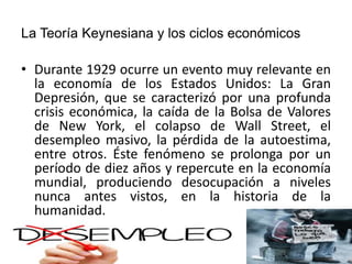 La Teoría Keynesiana y los ciclos económicos
• Durante 1929 ocurre un evento muy relevante en
la economía de los Estados Unidos: La Gran
Depresión, que se caracterizó por una profunda
crisis económica, la caída de la Bolsa de Valores
de New York, el colapso de Wall Street, el
desempleo masivo, la pérdida de la autoestima,
entre otros. Éste fenómeno se prolonga por un
período de diez años y repercute en la economía
mundial, produciendo desocupación a niveles
nunca antes vistos, en la historia de la
humanidad.
 