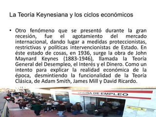 La Teoría Keynesiana y los ciclos económicos
• Otro fenómeno que se presentó durante la gran
recesión, fue el agotamiento del mercado
internacional, dando lugar a medidas proteccionistas,
restrictivas y políticas intervencionistas de Estado. En
éste estado de cosas, en 1936, surge la obra de John
Maynard Keynes (1883-1946), llamada la Teoría
General del Desempleo, el Interés y el Dinero. Como un
intento para explicar la realidad económica de la
época, desmintiendo la funcionalidad de la Teoría
Clásica, de Adam Smith, James Mill y David Ricardo.
 