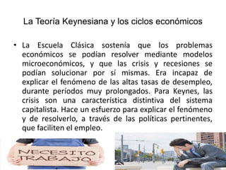 La Teoría Keynesiana y los ciclos económicos
• La Escuela Clásica sostenía que los problemas
económicos se podían resolver mediante modelos
microeconómicos, y que las crisis y recesiones se
podían solucionar por sí mismas. Era incapaz de
explicar el fenómeno de las altas tasas de desempleo,
durante períodos muy prolongados. Para Keynes, las
crisis son una característica distintiva del sistema
capitalista. Hace un esfuerzo para explicar el fenómeno
y de resolverlo, a través de las políticas pertinentes,
que faciliten el empleo.
 