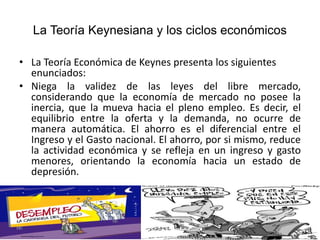 La Teoría Keynesiana y los ciclos económicos
• La Teoría Económica de Keynes presenta los siguientes
enunciados:
• Niega la validez de las leyes del libre mercado,
considerando que la economía de mercado no posee la
inercia, que la mueva hacia el pleno empleo. Es decir, el
equilibrio entre la oferta y la demanda, no ocurre de
manera automática. El ahorro es el diferencial entre el
Ingreso y el Gasto nacional. El ahorro, por si mismo, reduce
la actividad económica y se refleja en un ingreso y gasto
menores, orientando la economía hacia un estado de
depresión.
 