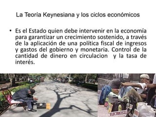 La Teoría Keynesiana y los ciclos económicos
• Es el Estado quien debe intervenir en la economía
para garantizar un crecimiento sostenido, a través
de la aplicación de una política fiscal de ingresos
y gastos del gobierno y monetaria. Control de la
cantidad de dinero en circulacion y la tasa de
interés.
 