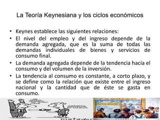 La Teoría Keynesiana y los ciclos económicos
• Keynes establece las siguientes relaciones:
• El nivel del empleo y del ingreso depende de la
demanda agregada, que es la suma de todas las
demandas individuales de bienes y servicios de
consumo final.
• La demanda agregada depende de la tendencia hacia el
consumo y del volumen de la inversión.
• La tendencia al consumo es constante, a corto plazo, y
se define como la relación que existe entre el ingreso
nacional y la cantidad que de éste se gasta en
consumo.
 