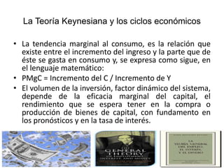 La Teoría Keynesiana y los ciclos económicos
• La tendencia marginal al consumo, es la relación que
existe entre el incremento del ingreso y la parte que de
éste se gasta en consumo y, se expresa como sigue, en
el lenguaje matemático:
• PMgC = Incremento del C / Incremento de Y
• El volumen de la inversión, factor dinámico del sistema,
depende de la eficacia marginal del capital, el
rendimiento que se espera tener en la compra o
producción de bienes de capital, con fundamento en
los pronósticos y en la tasa de interés.
 
